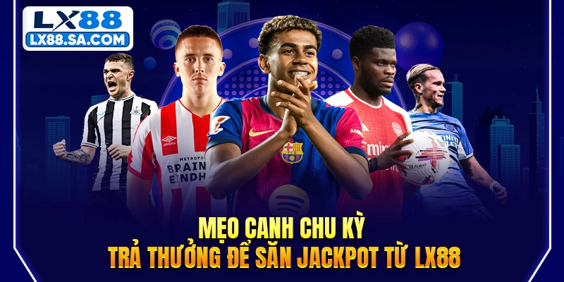 Mẹo canh chu kỳ trả thưởng để săn Jackpot từ LX88